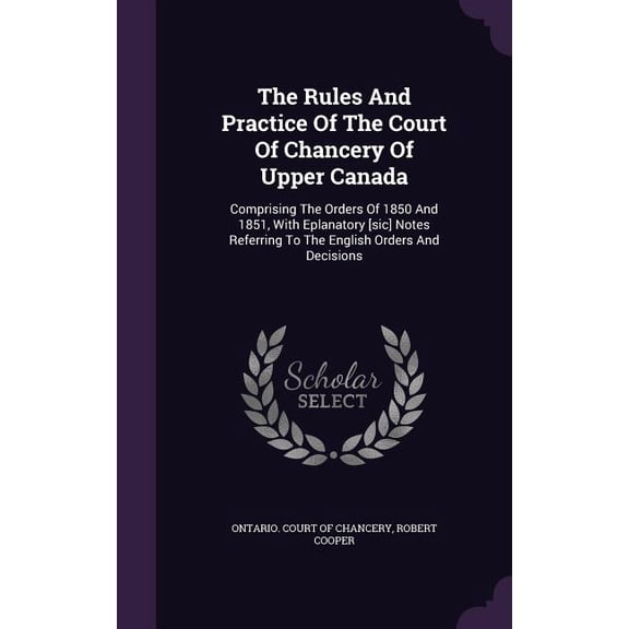 The Rules And Practice Of The Court Of Chancery Of Upper Canada : Comprising The Orders Of 1850 And 1851, With Eplanatory [sic] Notes Referring To The English Orders And Decisions (Hardcover)