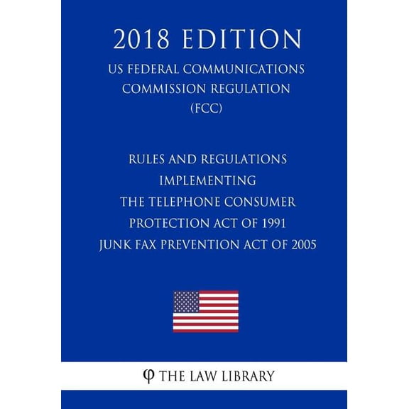 Rules and Regulations Implementing the Telephone Consumer Protection Act of 1991 - Junk Fax Prevention Act of 2005 (US Federal Communications Commission Regulation) (FCC) (2018 Edition)