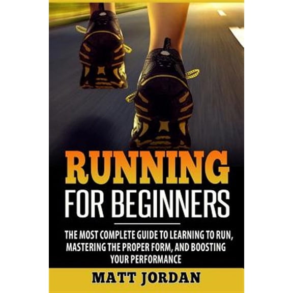 Running for Beginners : The Most Complete Guide to Learning to Run, Mastering the Proper Form, and Boosting Your Performance