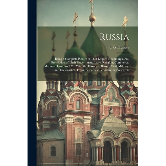 Russia: Being a Complete Picture of That Empire; Including a Full Description of Their Government, Laws, Religion, Commerce, Manners, Customs &c.; With the History of Russia, Civil, Military, and Eccl