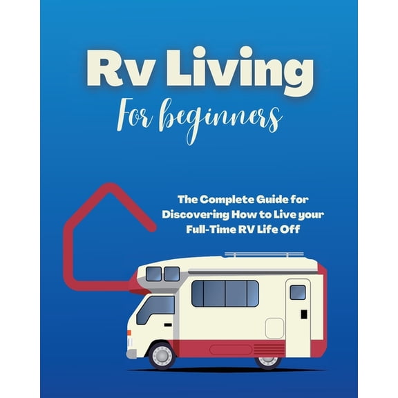 Rv Living for Beginners: The Complete Guide for Discovering How to Live your Full-Time RV Life Off-Grid and Enjoying Rvi, (Paperback)