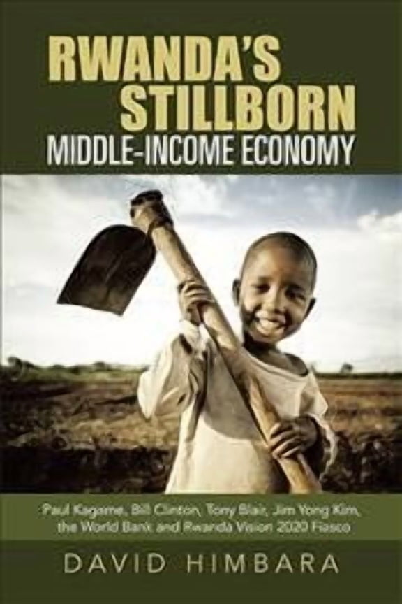 Rwanda's Stillborn Middle-income Economy : Paul Kagame, Bill Clinton, Tony Blair, Jim Yong Kim, the World Bank and Rwanda Vision 2020 Fiasco