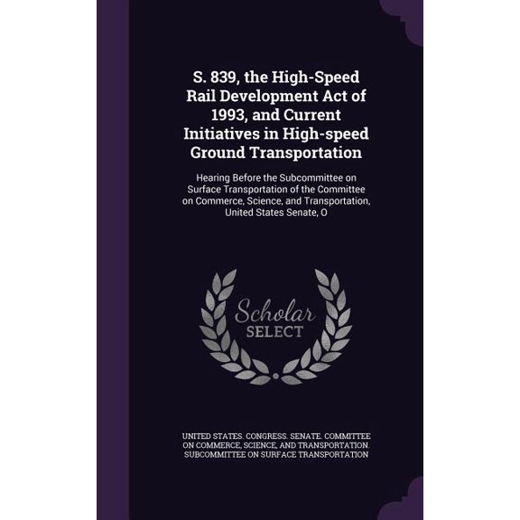 S. 839, the High-Speed Rail Development Act of 1993, and Current Initiatives in High-speed Ground Transportation : Hearing Before the Subcommittee on Surface Transportation of the Committee on Commerce, Science, and Transportation, United States Senate, O (Hardcover)