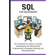 SQL For Beginners The Comprehensive Guide To Learning, Understanding, And Mastering SQL Programming For Managing, Analy, Paperback
