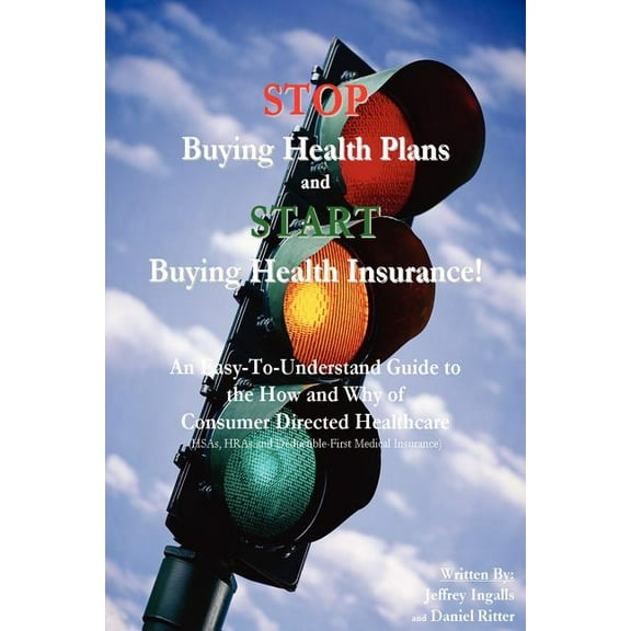 STOP Buying Health Plans and START Buying Health Insurance!: An Easy-To-Understand Guide to the How and Why of Consumer Directed Healthcare  HSAs, HRAs and Deductible-First Medical Insuran