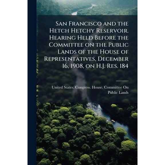 San Francisco and the Hetch Hetchy Reservoir. Hearing Held Before the Committee on the Public Lands of the House of Representatives, December 16, 1908, on H.J. Res. 184 (Paperback)