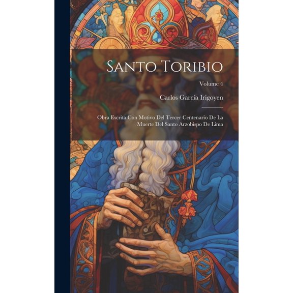 Santo Toribio: Obra Escrita Con Motivo Del Tercer Centenario De La Muerte Del Santo Arzobispo De Lima; Volume 4 (Hardcover)