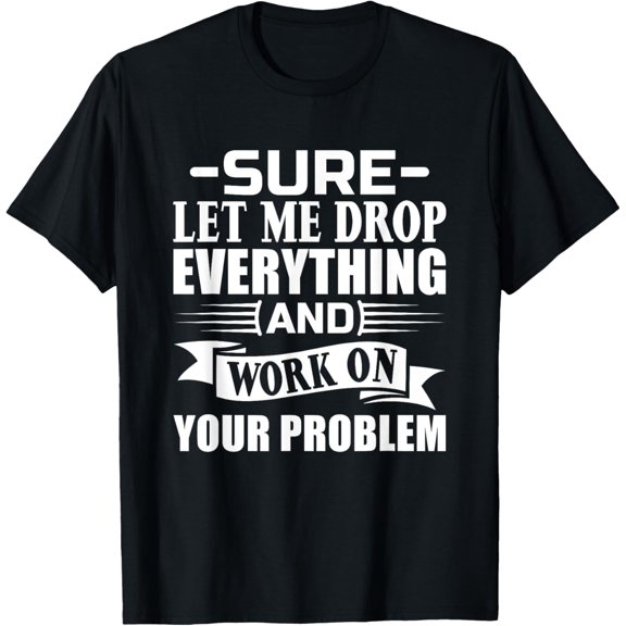 Sarcasm Sure let me Drop Everything And Work On Your Problem T-Shirt