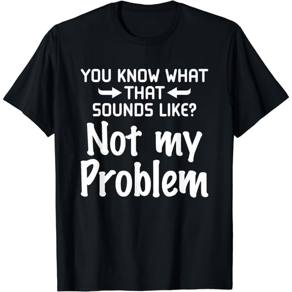 Sarcasm You Know What That Sounds Like Not My Problem T-Shirt