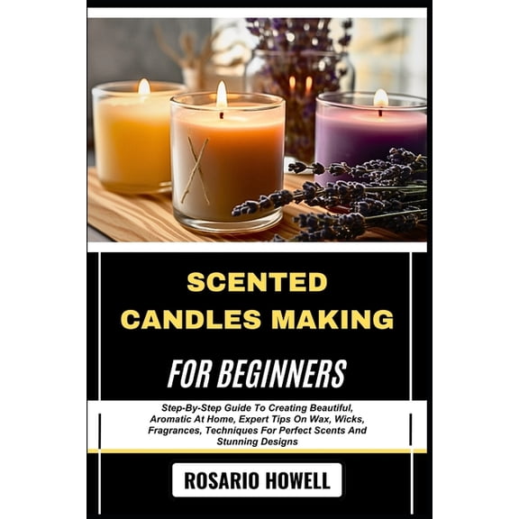 Scented Candles Making for Beginners: Step-By-Step Guide To Creating Beautiful, Aromatic At Home, Expert Tips On Wax, Wi, (Paperback)