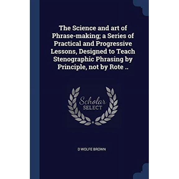 The Science and art of Phrase-making; a Series of Practical and Progressive Lessons, Designed to Teach Stenographic Phrasing by Principle, not by Rote . Paperback 1376688697 9781376688696 D Wolfe B