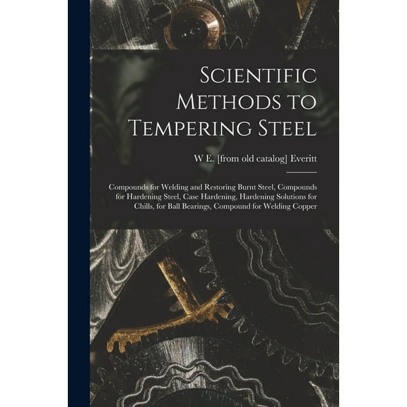 Scientific Methods to Tempering Steel; Compounds for Welding and Restoring Burnt Steel, Compounds for Hardening Steel, Case Hardening, Hardening Solutions for Chills, for Ball Bearings, Compound for W