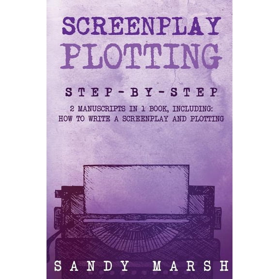 Screenplay Plotting : Step-by-step - 2 Manuscripts in 1 Book - Essential Movie Plot, TV Script Plot and Screenplay Plot Writing Tricks Any Writer Can Learn