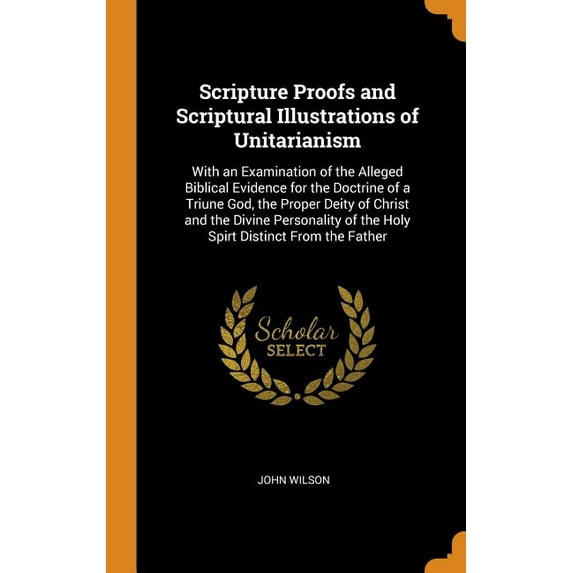 Scripture Proofs and Scriptural Illustrations of Unitarianism : With an Examination of the Alleged Biblical Evidence for the Doctrine of a Triune God, the Proper Deity of Christ and the Divine Personality of the Holy Spirt Distinct from the Father (Hardcover)