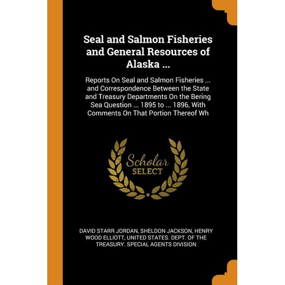 Seal and Salmon Fisheries and General Resources of Alaska ... : Reports on Seal and Salmon Fisheries ... and Correspondence Between the State and Treasury Departments on the Bering Sea Question ... 1895 to ... 1896, with Comments on That Portion Thereof Wh (Paperback)