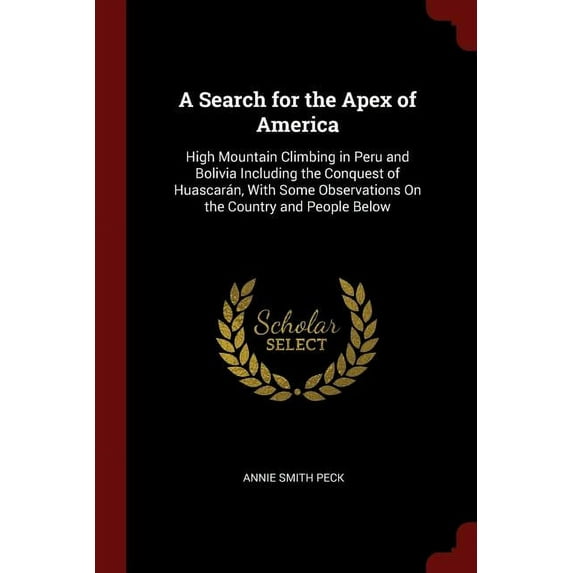 A Search for the Apex of America: High Mountain Climbing in Peru and Bolivia Including the Conquest of Huascarn, With Some Observations On the Country and People Below Paperback 1375782126 Annie S