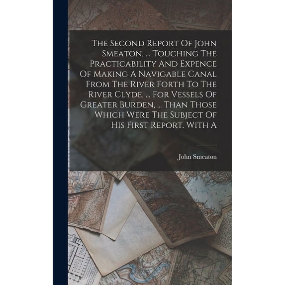 The Second Report Of John Smeaton, ... Touching The Practicability And Expence Of Making A Navigable Canal From The River Forth To The River Clyde, ... For Vessels Of Greater Burden, ... Than Those Wh