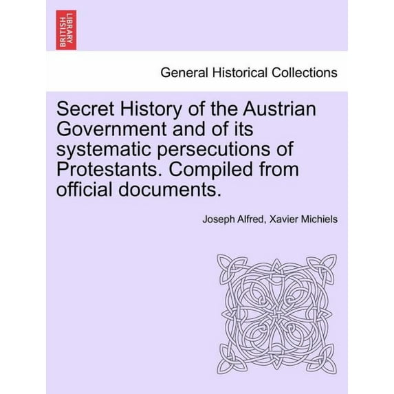 Secret History of the Austrian Government and of its Systematic Persecutions of Protestants. Compiled from Official Documents. (Paperback)