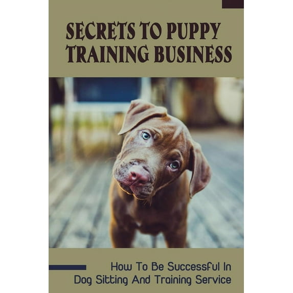 Secrets To Puppy Training Business: How To Be Successful In Dog Sitting And Training Service: How To Start And Grow A Successful Dog Training Business
