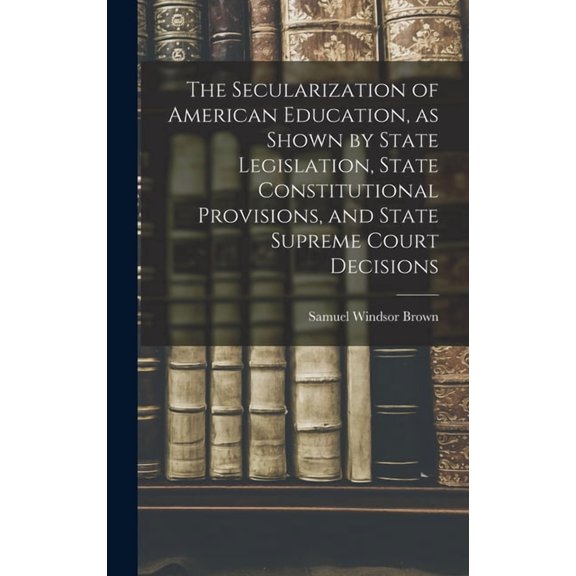 The Secularization of American Education, as Shown by State Legislation, State Constitutional Provisions, and State Supr, (Hardcover)