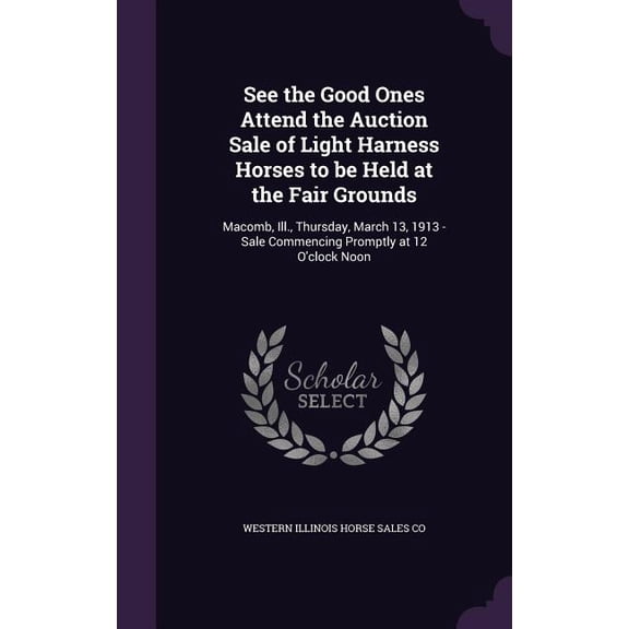 See the Good Ones Attend the Auction Sale of Light Harness Horses to be Held at the Fair Grounds : Macomb, Ill., Thursday, March 13, 1913 - Sale Commencing Promptly at 12 O'clock Noon (Hardcover)