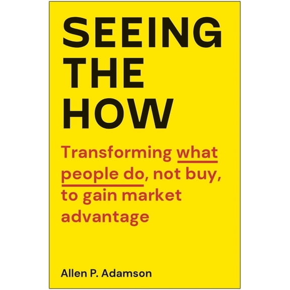 Seeing the How: Transforming What People Do, Not Buy, to Gain Market Advantage, (Hardcover)