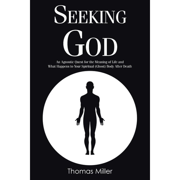Seeking God: An Agnostic Quest for the Meaning of Life and What Happens to Your Spiritual (Ghost) Body After Death, (Paperback)