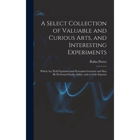 A Select Collection of Valuable and Curious Arts, and Interesting Experiments: Which are Well Explained and Warranted Ge, (Hardcover)