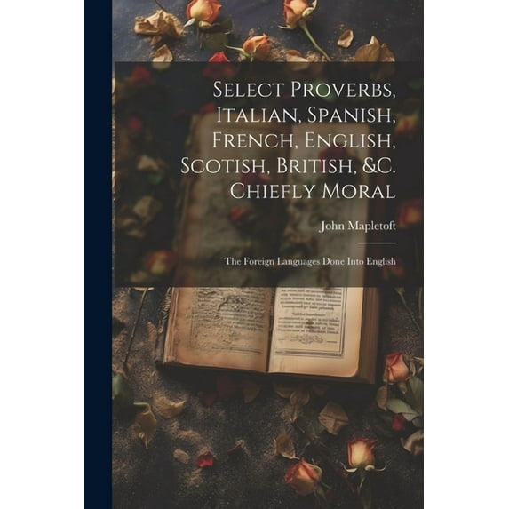 Select Proverbs, Italian, Spanish, French, English, Scotish, British, &c. Chiefly Moral: The Foreign Languages Done Into English (Paperback)