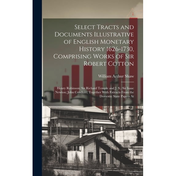 Select Tracts and Documents Illustrative of English Monetary History 1626-1730, Comprising Works of Sir Robert Cotton; Henry Robinson; Sir Richard Temple and J. S.; Sir Isaac Newton; John Conduitt; To
