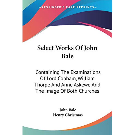 Select Works of John Bale : Containing the Examinations of Lord Cobham, William Thorpe and Anne Askewe and the Image of Both Churches