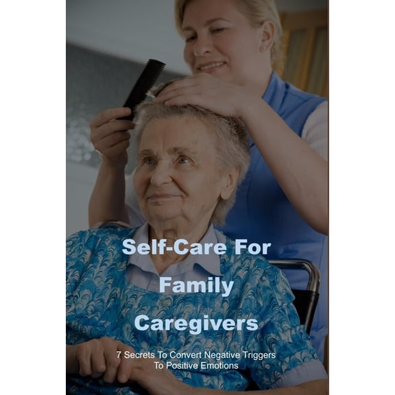 Self-Care For Family Caregivers : 7 Secrets To Convert Negative Triggers To Positive Emotions: Caregiver Survival Tips (Paperback)