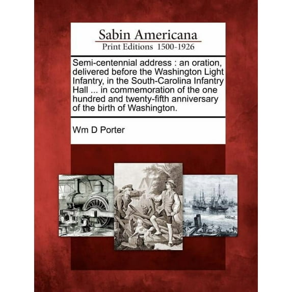 Semi-Centennial Address : An Oration, Delivered Before the Washington Light Infantry, in the South-Carolina Infantry Hall ... in Commemoration of the One Hundred and Twenty-Fifth Anniversary of the Birth of Washington.