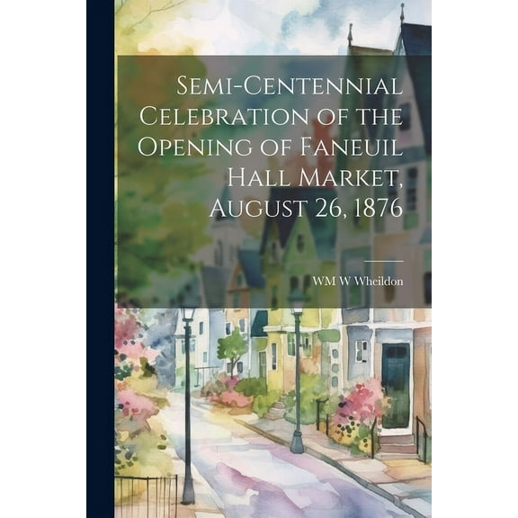 Semi-Centennial Celebration of the Opening of Faneuil Hall Market, August 26, 1876 (Paperback)