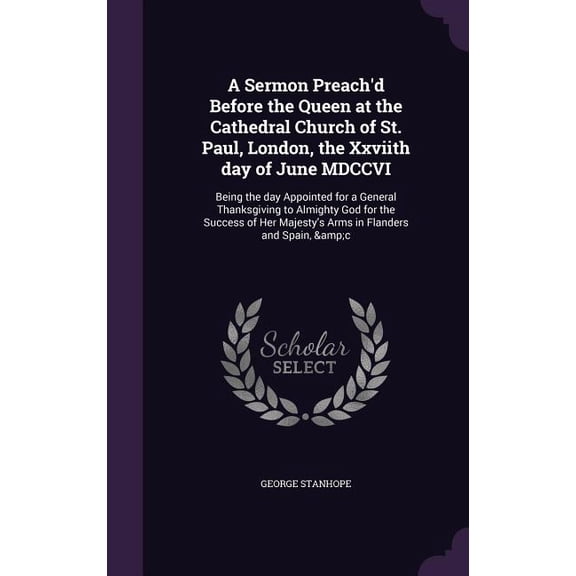 A Sermon Preach'd Before the Queen at the Cathedral Church of St. Paul, London, the Xxviith day of June MDCCVI : Being the day Appointed for a General Thanksgiving to Almighty God for the Success of Her Majesty's Arms in Flanders and Spain, &c (Hardcover)