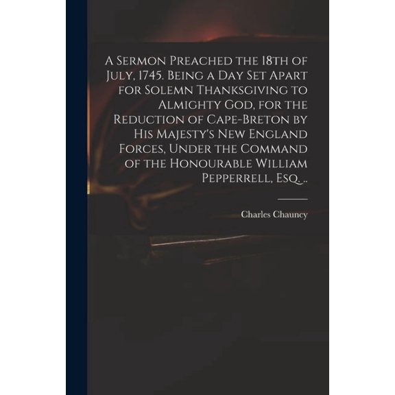 A Sermon Preached the 18th of July, 1745. Being a Day Set Apart for Solemn Thanksgiving to Almighty God, for the Reduction of Cape-Breton by His Majesty's New England Forces, Under the Command of the Honourable William Pepperrell, Esq. .. (Paperback)