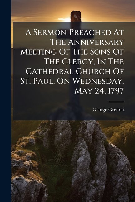 A Sermon Preached At The Anniversary Meeting Of The Sons Of The Clergy, In The Cathedral Church Of St. Paul, On Wednesday, May 24, 1797 : By The Rev. George Gretton, ... To Which Are Added, Lists Of The Nobility, Clergy, And Gentry, Who Have Been (Paperback)