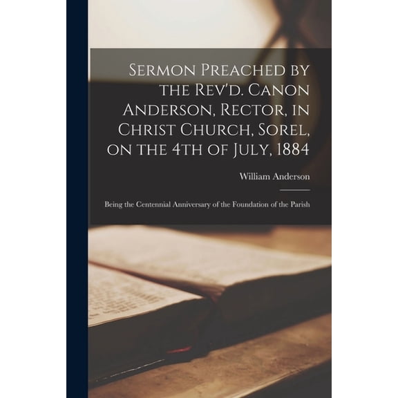 Sermon Preached by the Rev'd. Canon Anderson, Rector, in Christ Church, Sorel, on the 4th of July, 1884 [microform]: Being the Centennial Anniversary of the Foundation of the Parish (Paperback)