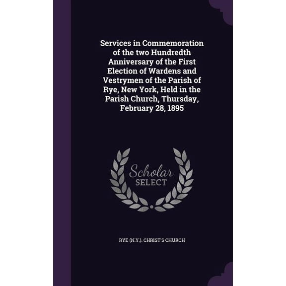 Services in Commemoration of the two Hundredth Anniversary of the First Election of Wardens and Vestrymen of the Parish of Rye, New York, Held in the Parish Church, Thursday, February 28, 1895 (Hardco