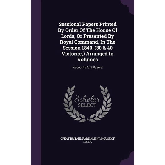 Sessional Papers Printed By Order Of The House Of Lords, Or Presented By Royal Command, In The Session 1840, (30 & 40 Victori, ) Arranged In Volumes : Accounts And Papers (Hardcover)