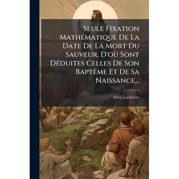 Seule Fixation Mathématique De La Date De La Mort Du Sauveur, D'où Sont Déduites Celles De Son Baptême Et De Sa Naissance... (Paperback)