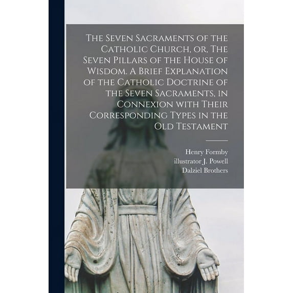 The Seven Sacraments of the Catholic Church, or, The Seven Pillars of the House of Wisdom. A Brief Explanation of the Catholic Doctrine of the Seven Sacraments, in Connexion With Their Corresponding T