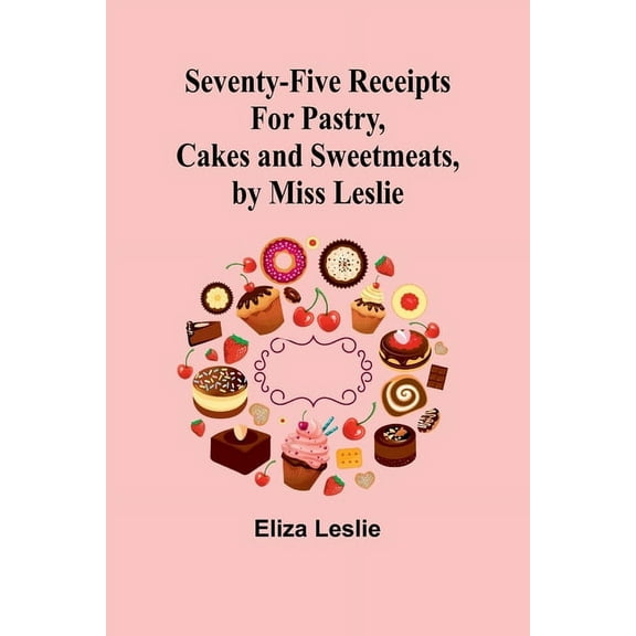 Seventy-Five Receipts for Pastry, Cakes and Sweetmeats, by Miss Leslie, (Paperback)