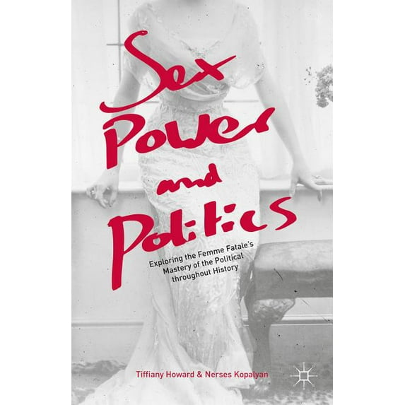 Sex, Power, and Politics: Exploring the Femme Fatale's Mastery of the Political Throughout History, (Hardcover)
