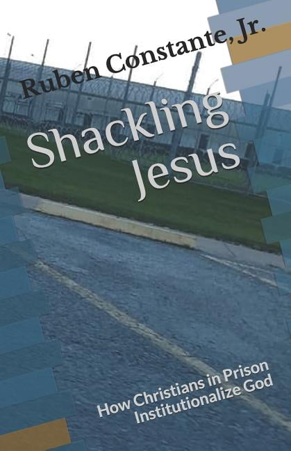 Shackling Jesus: How Christians in Prison Institutionalize God (Paperback) by Ruben Constante Jr