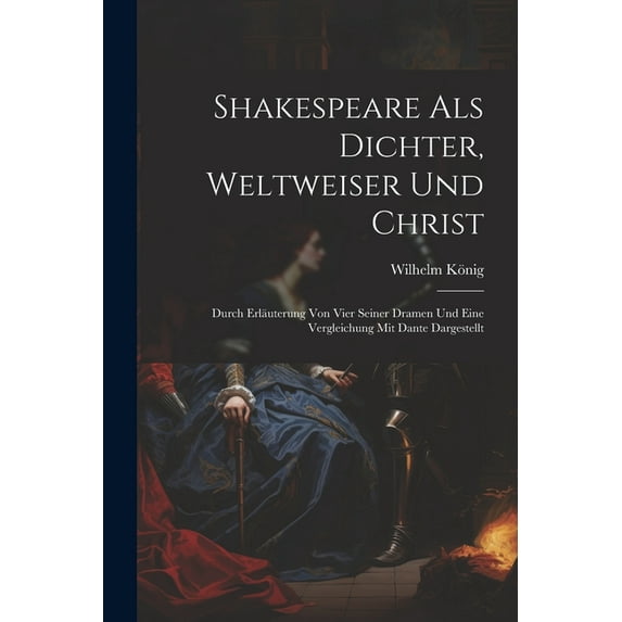 Shakespeare Als Dichter, Weltweiser Und Christ: Durch Erläuterung Von Vier Seiner Dramen Und Eine Vergleichung Mit Dante Dargestellt (Paperback)