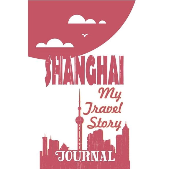 Shanghai - My Travel Story Journal: Travel Story Notebook to Note Every Trip to a Traveled City