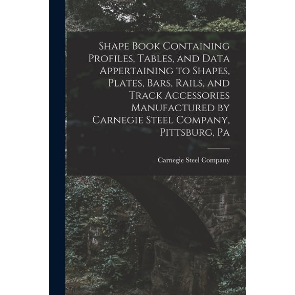 Shape Book Containing Profiles, Tables, and Data Appertaining to Shapes, Plates, Bars, Rails, and Track Accessories Manufactured by Carnegie Steel Company, Pittsburg, Pa (Paperback)