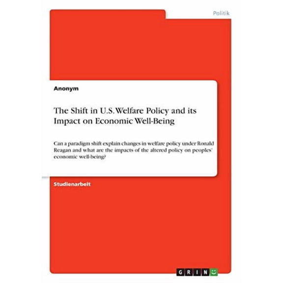 The Shift In U.S. Welfare Policy And Its Impact On Economic Well-Being: Can A Paradigm Shift Explain Changes In Welfare Policy Under Ronald Reagan And ... Economic Well-Being? (German Edition)