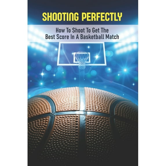 Shooting Perfectly : How To Shoot To Get The Best Score In A Basketball Match: Types Of Shots In Basketball (Paperback)